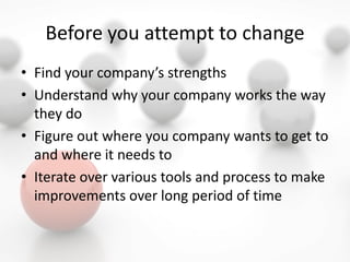Before you attempt to change
• Find your company’s strengths
• Understand why your company works the way
they do
• Figure out where you company wants to get to
and where it needs to
• Iterate over various tools and process to make
improvements over long period of time
 