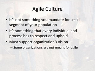 Agile Culture
• It’s not something you mandate for small
segment of your population
• It’s something that every individual and
process has to respect and uphold
• Must support organization’s vision
– Some organizations are not meant for agile
 