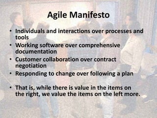 Agile Manifesto
• Individuals and interactions over processes and
tools
• Working software over comprehensive
documentation
• Customer collaboration over contract
negotiation
• Responding to change over following a plan
• That is, while there is value in the items on
the right, we value the items on the left more.
 
