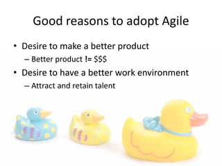 Good reasons to adopt Agile
• Desire to make a better product
– Better product != $$$
• Desire to have a better work environment
– Attract and retain talent
 
