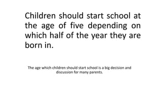 Children should start school at
the age of five depending on
which half of the year they are
born in.
The age which children should start school is a big decision and
discussion for many parents.
 