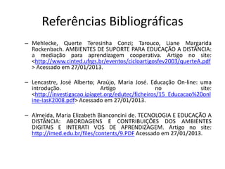 Referências Bibliográficas
– Mehlecke, Querte Teresinha Conzi; Tarouco, Liane Margarida
  Rockenbach. AMBIENTES DE SUPORTE PARA EDUCAÇÃO A DISTÂNCIA:
  a mediação para aprendizagem cooperativa. Artigo no site:
  <http://www.cinted.ufrgs.br/eventos/cicloartigosfev2003/querteA.pdf
  > Acessado em 27/01/2013.

– Lencastre, José Alberto; Araújo, Maria José. Educação On-line: uma
  introdução.                Artigo                no            site:
  <http://investigacao.ipiaget.org/edutec/ficheiros/15_Educacao%20onl
  ine-IasK2008.pdf> Acessado em 27/01/2013.

– Almeida, Maria Elizabeth Bianconcini de. TECNOLOGIA E EDUCAÇÃO A
  DISTÂNCIA: ABORDAGENS E CONTRIBUIÇÕES DOS AMBIENTES
  DIGITAIS E INTERATI VOS DE APRENDIZAGEM. Artigo no site:
  http://imed.edu.br/files/contents/9.PDF Acessado em 27/01/2013.
 