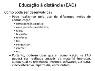 Educação à distância (EAD)
Como pode ser desenvolvida?
  – Pode realizar-se pelo uso de diferentes meios de
    comunicação:
     •   correspondência postal;
     •   correspondência eletrônica;
     •   rádio;
     •   televisão;
     •   telefone;
     •   fax;
     •   computador;
     •   internet;
     •   etc.
  – Portanto, pode-se dizer que a comunicação na EAD
    poderá ser realizada através de material impresso,
    audiovisual ou telemática (internet, softwares, CD-ROM,
    vídeo interativo, hipermídia, entre outros).
 