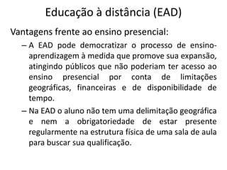 Educação à distância (EAD)
Vantagens frente ao ensino presencial:
  – A EAD pode democratizar o processo de ensino-
    aprendizagem à medida que promove sua expansão,
    atingindo públicos que não poderiam ter acesso ao
    ensino presencial por conta de limitações
    geográficas, financeiras e de disponibilidade de
    tempo.
  – Na EAD o aluno não tem uma delimitação geográfica
    e nem a obrigatoriedade de estar presente
    regularmente na estrutura física de uma sala de aula
    para buscar sua qualificação.
 