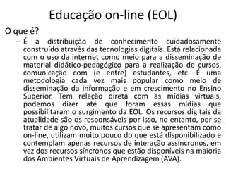 Educação on-line (EOL)
O que é?
  – É a distribuição de conhecimento cuidadosamente
    construído através das tecnologias digitais. Está relacionada
    com o uso da internet como meio para a disseminação de
    material didático-pedagógico para a realização de cursos,
    comunicação com (e entre) estudantes, etc. É uma
    metodologia cada vez mais popular como meio de
    disseminação da informação e em crescimento no Ensino
    Superior. Tem relação direta com as mídias virtuais,
    podemos dizer até que foram essas mídias que
    possibilitaram o surgimento da EOL. Os recursos digitais da
    atualidade são os responsáveis por isso, no entanto, por se
    tratar de algo novo, muitos cursos que se apresentam como
    on-line, utilizam muito pouco do que está disponibilizado e
    contemplam apenas recursos de interação assíncronos, em
    vez dos recursos síncronos que estão disponíveis na maioria
    dos Ambientes Virtuais de Aprendizagem (AVA).
 