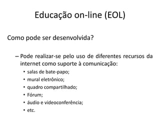 Educação on-line (EOL)

Como pode ser desenvolvida?

  – Pode realizar-se pelo uso de diferentes recursos da
    internet como suporte à comunicação:
     •   salas de bate-papo;
     •   mural eletrônico;
     •   quadro compartilhado;
     •   Fórum;
     •   áudio e videoconferência;
     •   etc.
 