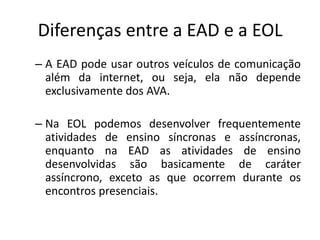 Diferenças entre a EAD e a EOL
– A EAD pode usar outros veículos de comunicação
  além da internet, ou seja, ela não depende
  exclusivamente dos AVA.

– Na EOL podemos desenvolver frequentemente
  atividades de ensino síncronas e assíncronas,
  enquanto na EAD as atividades de ensino
  desenvolvidas são basicamente de caráter
  assíncrono, exceto as que ocorrem durante os
  encontros presenciais.
 