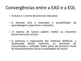 Convergências entre a EAD e a EOL
 – O aluno é o centro do processo educativo.

 – O docente será o motivador e possibilitador da
   aprendizagem cooperativa e interativa.

 – O sistema de tutoria poderá mediar os encontros
   presenciais e/ou virtuais.

 – A estrutura e organização dos materiais didáticos, a
   distribuição desses materiais, os processos de
   comunicação e avaliação fazem parte do processo inicial
   de desenvolvimento dessas modalidades de ensino.
 