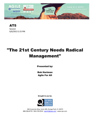  
 

AT5
Session 
6/6/2013 2:15 PM 
 
 
 
 
 
 
 

"The 21st Century Needs Radical
Management"
 
 
 

Presented by:
Bob Hartman
Agile For All
 
 
 
 
 
 
 
 
 

Brought to you by: 
 

 
 
340 Corporate Way, Suite 300, Orange Park, FL 32073 
888‐268‐8770 ∙ 904‐278‐0524 ∙ sqeinfo@sqe.com ∙ www.sqe.com

 