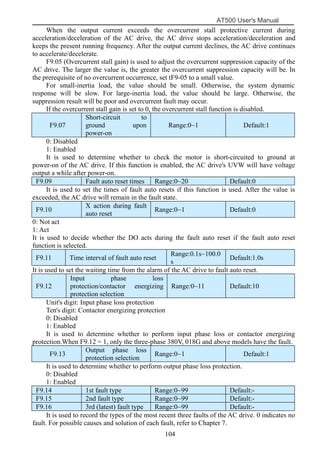 AT500 User's Manual
104
When the output current exceeds the overcurrent stall protective current during
acceleration/deceleration of the AC drive, the AC drive stops acceleration/deceleration and
keeps the present running frequency. After the output current declines, the AC drive continues
to accelerate/decelerate.
F9.05 (Overcurrent stall gain) is used to adjust the overcurrent suppression capacity of the
AC drive. The larger the value is, the greater the overcurrent suppression capacity will be. In
the prerequisite of no overcurrent occurrence, set tF9-05 to a small value.
For small-inertia load, the value should be small. Otherwise, the system dynamic
response will be slow. For large-inertia load, the value should be large. Otherwise, the
suppression result will be poor and overcurrent fault may occur.
If the overcurrent stall gain is set to 0, the overcurrent stall function is disabled.
F9.07
Short-circuit to
ground upon
power-on
Range:0~1 Default:1
0: Disabled
1: Enabled
It is used to determine whether to check the motor is short-circuited to ground at
power-on of the AC drive. If this function is enabled, the AC drive's UVW will have voltage
output a while after power-on.
F9.09 Fault auto reset times Range:0~20 Default:0
It is used to set the times of fault auto resets if this function is used. After the value is
exceeded, the AC drive will remain in the fault state.
F9.10
X action during fault
auto reset
Range:0~1 Default:0
0: Not act
1: Act
It is used to decide whether the DO acts during the fault auto reset if the fault auto reset
function is selected.
F9.11 Time interval of fault auto reset
Range:0.1s~100.0
s
Default:1.0s
It is used to set the waiting time from the alarm of the AC drive to fault auto reset.
F9.12
Input phase loss
protection/contactor energizing
protection selection
Range:0~11 Default:10
Unit's digit: Input phase loss protection
Ten's digit: Contactor energizing protection
0: Disabled
1: Enabled
It is used to determine whether to perform input phase loss or contactor energizing
protection.When F9.12 = 1, only the three-phase 380V, 018G and above models have the fault.
F9.13
Output phase loss
protection selection
Range:0~1 Default:1
It is used to determine whether to perform output phase loss protection.
0: Disabled
1: Enabled
F9.14 1st fault type Range:0~99 Default:-
F9.15 2nd fault type Range:0~99 Default:-
F9.16 3rd (latest) fault type Range:0~99 Default:-
It is used to record the types of the most recent three faults of the AC drive. 0 indicates no
fault. For possible causes and solution of each fault, refer to Chapter 7.
 