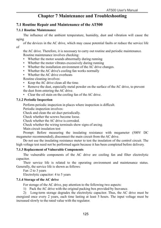 AT500 User's Manual
125
Chapter 7 Maintenance and Troubleshooting
7.1 Routine Repair and Maintenance of the AT500
7.1.1 Routine Maintenance
The influence of the ambient temperature, humidity, dust and vibration will cause the
aging
of the devices in the AC drive, which may cause potential faults or reduce the service life
of
the AC drive. Therefore, it is necessary to carry out routine and periodic maintenance.
Routine maintenance involves checking:
• Whether the motor sounds abnormally during running
• Whether the motor vibrates excessively during running
• Whether the installation environment of the AC drive changes.
• Whether the AC drive's cooling fan works normally
• Whether the AC drive overheats
Routine cleaning involves:
• Keep the AC drive clean all the time.
• Remove the dust, especially metal powder on the surface of the AC drive, to prevent
the dust from entering the AC drive.
• Clear the oil stain on the cooling fan of the AC drive.
7.1.2 Periodic Inspection
Perform periodic inspection in places where inspection is difficult.
Periodic inspection involves:
Check and clean the air duct periodically.
Check whether the screws become loose.
Check whether the AC drive is corroded.
Check whether the wiring terminals show signs of arcing.
Main circuit insulation test
Prompt: Before measuring the insulating resistance with megameter (500V DC
megameter recommended), disconnect the main circuit from the AC drive.
Do not use the insulating resistance meter to test the insulation of the control circuit. The
high voltage test need not be performed again because it has been completed before delivery.
7.1.3 Replacement of Vulnerable Components
The vulnerable components of the AC drive are cooling fan and filter electrolytic
capacitor.
Their service life is related to the operating environment and maintenance status.
Generally, the service life is shown as follows:
Fan :2 to 3 years
Electrolytic capacitor: 4 to 5 years
7.1.4 Storage of the AC drive
For storage of the AC drive, pay attention to the following two aspects:
1) Pack the AC drive with the original packing box provided by Inovance.
2) Long-term storage degrades the electrolytic capacitor. Thus, the AC drive must be
energized once every 2 years, each time lasting at least 5 hours. The input voltage must be
increased slowly to the rated value with the regulator.
 