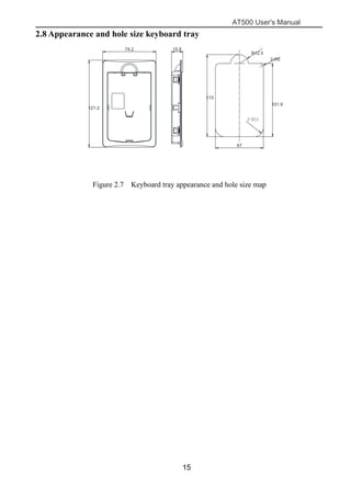 AT500 User's Manual
15
2.8 Appearance and hole size keyboard tray
2-R12
键盘托盘尺寸
托盘开孔尺寸
（也可开方孔 115mm*67mm）
121.2
74.2 15.8
115
67
101.9
R12.5
2-R5
Figure 2.7 Keyboard tray appearance and hole size map
 