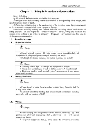 AT500 User's Manual
3
Chapter 1 Safety information and precautions
Safety definition:
In this manual, Safety cautions are divided into two types:
Danger: since not according to the requirements of the operating cause danger, may
result in serious injury or death.
Note:since not according to the requirements of the operating cause danger, may cause
moderate damage or minor injuries, and equipment damage.
Please users carefully reading this chapter and must according to the requirements of
safety cautions in this chapter to operate when you install, debug and maintain this
system. it is nothing to do with our company If appear any damage and loss due to
violate compasses operation.
1.1 Security matters
1.1.1 Before installation
Danger
●Found control system fill into water when unpacking,lack of
component or component parts damaged, please do not install!
●Packing list with real names do not match, please do not install！
Danger
● Handling should light , or damage the equipment of danger!
● Please don't use damaged or lack of parts AC drive . A risk of injury!
● Don't use hand to touch control system’s components, it may cause
electrostatic damage!
1.1.2 During installation
Danger
●Please install in metal flame retardant objects; Away from the fuel. Or
it may cause a fire!
●Shall not turned the standing bolt of equipment components casually,
especially with red marking of bolt!
1.1.3 Wiring
Danger
●Please comply with the guidance of this manual, installing by the
professional electrical engineering staff , otherwise it will appear
unexpected danger！
●The power supply and the AC drive should be separated, or it may
 