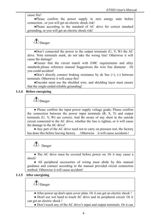 AT500 User's Manual
4
cause fire!
●Please confirm the power supply in zero energy state before
connection , or you will get an electric shock risk!
●Please according to the standard of AC drive for correct standard
grounding, or you will get an electric shock risk!
Danger
●Don’t connected the power to the output terminals (U, V, W) the AC
drive. Note terminals mark, do not take the wrong line! Otherwise it will
cause the damage!
●Ensure that the circuit match with EMC requirements and afety
standards.please reference manual Suggestions the wire line diameter . Or
you could accident!
●Don’t directly connect braking resistance by dc bus (+), (-) between
terminals. Otherwise it will cause fire!
●Encoder must use the shielded wire, and shielding layer must ensure
that the single-ended reliable grounding!
1.1.4 Before energizing
Danger
● Please confirm the input power supply voltage grade; Please confirm
the connection between the power input terminals (R, S, T) and output
terminals (U, V, W) are correct; And Be aware of any short in the outside
circuit connected to the AC drive, whether the line is tighten, or it will cause
the damage to the AC drive!
● Any part of the AC drive need not to carry on pressure test, the factory
has done this before leaving factory . Otherwise it will cause accidents！
Danger
● The AC drive must be covered before power on. Or it may cause a
shock!
● All peripheral accessories of wiring must abide by this manual
guidance and connect according to the manual provided circuit connection
method. Otherwise it will cause accident!
1.1.5 After energizing
Danger
● After power up don't open cover plate. Or it can get an electric shock !
● Don't use wet hand to touch AC drive and its peripheral circuit. Or it
can get an electric shock !
● Don’t touch any of the AC drive’s input and output terminals. Or it can
 