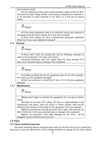 AT500 User's Manual
5
get an electric shock!
●At the beginning of the power on,the automatic system of the AC drive
will check the high voltage outside, at this time,you should never touch the U,
V, W terminals or motor terminals of AC drive, or it will get an electric
shock!
Danger
● If the motor parameters need to be identified, please pay attention to
the danger when the motor rotating. Or it may cause accident!
● Please don’t change AC drive’s manufacturer parameters optionally.
Otherwise it may cause equipment damaged!
1.1.6 Running
Danger
● Please don’t touch the cooling fans and the discharge resistance in
order to test temperature. Or it may cause burns!
●Amateur technicians don’t test signals when AC drive running. Or it
may cause a personal injury or damage to the equipment.
Danger
● Avoiding anything fall into the equipment when the AC drive running .
Or it will cause the equipment damaged.
● Don’t use contactor to control the AC drive. Or it will cause equipment
damaged.
1.1.7 Maintenance
Danger
●Please don’t repair or maintain the equipment. Or it can get an electric
shock!
●Confirm in less than 36V voltage AC drive to implementation in the
maintenance and repair, when the power to fifteen minutes shall prevail.
Otherwise the remnants of the charge to the capacitance will cause damage!
●Without professional training personnel don’t repair and maintain AC
drive. Otherwise it will cause personal injury or damage to the equipment.
●Please set parameters value after changing the AC drive , all the
pluggable must be inserted after power off.
1.2 Notes
1.2.1 Motor insulation inspection
The motor insulation must be inspected when motor for the first time used or unused for a
long time, in case the effectiveness of the winding insulation to damage the AC drive. Motor
 
