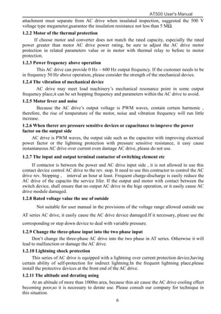 AT500 User's Manual
6
attachment must separate from AC drive when insulated inspection, suggested the 500 V
voltage type megameter,guarantee the insulation resistance not less than 5 MΩ.
1.2.2 Motor of the thermal protection
If choose motor and converter does not match the rated capacity, especially the rated
power greater than motor AC drive power rating, be sure to adjust the AC drive motor
protection in related parameters value or in motor with thermal relay to before to motor
protection.
1.2.3 Power frequency above operation
This AC drive can provide 0 Hz ~ 600 Hz output frequency. If the customer needs to be
in frequency 50 Hz above operation, please consider the strength of the mechanical device.
1.2.4 The vibration of mechanical device
AC drive may meet load machinery’s mechanical resonance point in some output
frequency place,it can be set hopping frequency and parameters within the AC drive to avoid.
1.2.5 Motor fever and noise
Because the AC drive’s output voltage is PWM waves, contain certain harmonic ,
therefore, the rise of temperature of the motor, noise and vibration frequency will run little
increase.
1.2.6 When therer are pressure sensitive devices or capacitance to improve the power
factor on the output side
AC drive is PWM waves, the output side such as the capacitor with improving electrical
power factor or the lightning protection with pressure sensitive resistance, it easy cause
instantaneous AC drive over current even damage AC drive, please do not use.
1.2.7 The input and output terminal contactor of switching element etc
If contactor is between the power and AC drive input side , it is not allowed to use this
contact device control AC drive to the rev. stop. It need to use this contractor to control the AC
drive rev. Stopping , interval an hour at least. Frequent charge-discharge is easily reduce the
AC drive of the capacito the service lifer. If the output and motor with contact between the
switch device, shall ensure that no output AC drive in the hige operation, or it easily cause AC
drive module damaged.
1.2.8 Rated voltage value the use of outside
Not suitable for user manual in the provisions of the voltage range allowed outside use
AT series AC drive, it easily cause the AC drive device damaged.If it necessary, please use the
corresponding or step down device to deal with variable pressure.
1.2.9 Change the three-phase input into the two phase input
Don’t change the three-phase AC drive into the two phase in AT series. Otherwise it will
lead to malfunction or damage the AC drive.
1.2.10 Lightning shock protection
This series of AC drive is equipped with a lightning over current protection device,having
certain ability of self-protection for indirect lightning.In the frequent lightning place,please
install the protective devices at the front end of the AC drive.
1.2.11 The altitude and derating using
At an altitude of more than 1000m area, because thin air cause the AC drive cooling effect
becoming poor,so it is necessary to derate use. Please consult our company for technique in
this situation.
 