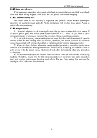 AT500 User's Manual
7
1.2.12 Some special usage
If the customer was using when required to book recommendations provided by methods
other than when wiring diagram, such as dc bus, etc, please consult our company.
1.2.13 Converter scrap note
The main loop of the electrolytic capacitor and printed circuit boards electrolytic
capacitors on incineration can explode. Plastic incinerator will produce toxic gases. Please as
industrial waste processing.
1.2.14 Adapter motor
1）Standard adapter electric quadrupole squirrel-cage asynchronous induction motor. If
the motor please press the motor rated current selection of AC drive. If you need to drive
permanent magnet synchronous motor of the occasion, please consult our company.
2）A variable frequency motor cooling fan and rotor shaft is coaxially connected, speed is
reduced when the fan cooling effect is reduced, therefore, the motor overheat the occasion
should be equipped with strong exhaust fan or replacement for variable frequency motor.
3）Converter has a built-in adaptation motor standard parameters, according to the actual
situation it is necessary to motor parameter self identification or modify the default values so
as to accord with the actual value, otherwise it will affect the running effect and protection
performance.
4）Because the cable or motor internal short circuit can cause AC drive alarm, even frying
machine. Therefore, please first for the initial installation of the motor and cable insulation
short test, routine maintenance is often required for this test. Note, doing this test must be
tested part of AC drive and disconnect all.
 