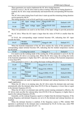 AT500 User's Manual
92
These parameters are used to implement the AC drive timing function.
If F4.42 is set to 1, the AC drive starts to time at startup. When the set timing duration is
reached, the AC drive stops automatically and meanwhile the corresponding DO becomes
ON.
The AC drive starts timing from 0 each time it starts up and the remaining timing duration
can be queried by H0.28.
The timing duration is set in F4.43 and F4.44, in unit of minute.
F4.45
AI1 input voltage lower
limit
Range:0.00V~F4.
46
Default:3.10V
F4.46
AI1 input voltage upper
limit
Range:F4.45~10.0
0V
Default:6.80V
These two parameters are used to set the limits of the input voltage to provide protection
on
the AC drive. When the AI1 input is larger than the value of F4.46 or smaller than the
value
of F4.45, the corresponding output terminal becomes ON, indicating that AI1 input
exceeds the limit.
F4.47
Module temperature
threshold
Range:0~100 Default:75℃
When the heatsink temperature of the AC drive reaches the value of this parameter, the
corresponding output terminal becomes ON, indicating that the module temperature reaches
the threshold.
F4.48 Cooling fan control Range:0~1 Default:0
It is used to set the working mode of the cooling fan. If this parameter is set to 0, the fan
works when the AC drive is in running state. When the AC drive stops, the cooling fan works
if the heatsink temperature is higher than 40°C, and stops working if the heatsink temperature
is lower than 40°C.
If this parameter is set to 1, the cooling fan keeps working after power on.
F4.49
Wakeup
frequency
Range:F4.51~F0.10 Default:0.00Hz
F4.50
Wakeup delay
time
Range:0.0s~6500.0s Default:0.0s
F4.51
Dormant
frequency
Range:0.00Hz~F4.49 Default:0.00Hz
F4.52
Dormant delay
time
Range:0.0~6500.0s Default:0.0s
These parameters are used to implement the dormant and wakeup functions in the water
supply application.
When the AC drive is in running state, the AC drive enters the dormant state and stops
automatically after the dormant delay time (F4.52) if the set frequency is lower than or equal
to the dormant frequency (F4.51).
When the AC drive is in dormant state and the current running command is effective, the
AC drives starts up after the wakeup delay time (F4.50) if the set frequency is higher than or
equal to the wakeup frequency (F4.49).
Generally, set the wakeup frequency equal to or higher than the dormant frequency. If the
wakeup frequency and dormant frequency are set to 0, the dormant and wakeup functions are
disabled.
When the dormant function is enabled, if the frequency source is PID, whether PID
operation is performed in the dormant state is determined by FA.28. In this case, select PID
operation enabled in the stop state (FA.28 = 1).
 