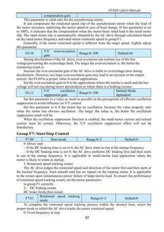 AT500 User's Manual
97
compensation gain
This parameter is valid only for the asynchronous motor.
It can compensate the rotational speed slip of the asynchronous motor when the load of
the motor increases, stabilizing the motor speed in case of load change. If this parameter is set
to 100%, it indicates that the compensation when the motor bears rated load is the rated motor
slip. The rated motor slip is automatically obtained by the AC drive through calculation based
on the rated motor frequency and rated motor rotational speed in group F1.
Generally, if the motor rotational speed is different from the target speed, slightly adjust
this parameter.
F6.10
V/F over-excitation
gain
Range:0~200 Default:64
During deceleration of the AC drive, over-excitation can restrain rise of the bus
voltage,preventing the overvoltage fault. The larger the over-excitation is, the better the
restraining result is.
Increase the over-excitation gain if the AC drive is liable to overvoltage error during
deceleration. However, too large over-excitation gain may lead to an increase in the output
current. Set F6.09 to a proper value in actual applications.
Set the over-excitation gain to 0 in the applications where the inertia is small and the bus
voltage will not rise during motor deceleration or where there is a braking resistor.
F6.11
V/F oscillation
suppression gain
Range:0~100
Default:Mode
dependent
Set this parameter to a value as small as possible in the prerequisite of efficient oscillation
suppression to avoid influence on V/F control.
Set this parameter to 0 if the motor has no oscillation. Increase the value properly only
when the motor has obvious oscillation. The larger the value is, the better the oscillation
suppression result will be.
When the oscillation suppression function is enabled, the rated motor current and noload
current must be correct. Otherwise, the V/F oscillation suppression effect will not be
Satisfactory.
Group F7: Start/Stop Control
F7.00 Start mode Range:0~2 Default:0
0: Direct start
– If the DC braking time is set to 0, the AC drive starts to run at the startup frequency.
– If the DC braking time is not 0, the AC drive performs DC braking first and then starts
to run at the startup frequency. It is applicable to small-inertia load application where the
motor is likely to rotate at startup.
1: Rotational speed tracking restart
The AC drive judges the rotational speed and direction of the motor first and then starts at
the tracked frequency. Such smooth start has no impact on the rotating motor. It is applicable
to the restart upon instantaneous power failure of large-inertia load. To ensure the performance
of rotational speed tracking restart, set the motor parameters
in group F1 correctly.
2: DC braking restart
DC brake firstly,then restart.
F7.01
Rotational speed tracking
mode
Range:0~2 Default:0
To complete the rotational speed tracking process within the shortest time, select the
proper mode in which the AC drive tracks the motor rotational speed.
0: From frequency at stop
 
