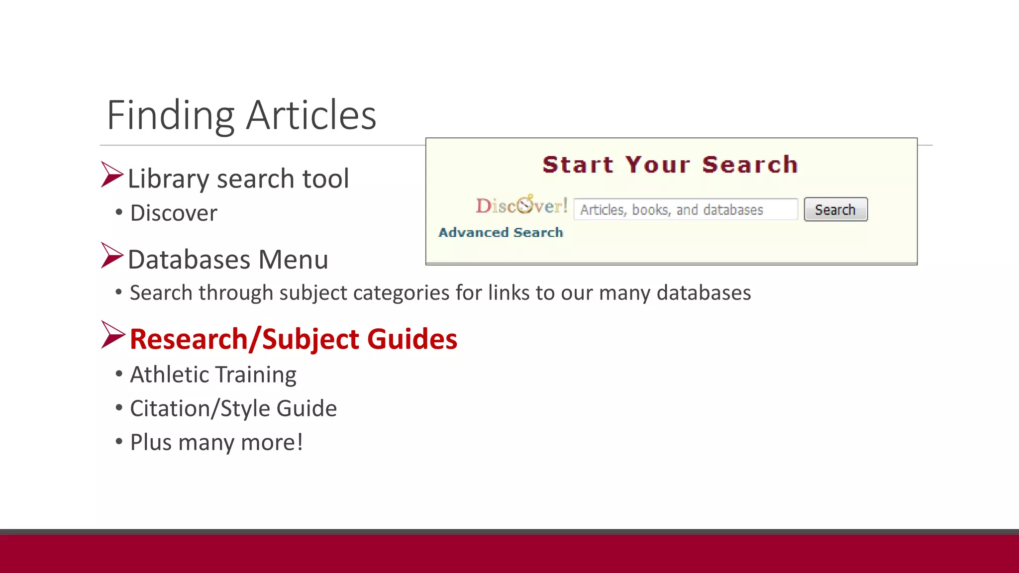 Finding Articles
Library search tool
• Discover
Databases Menu
• Search through subject categories for links to our many databases
Research/Subject Guides
• Athletic Training
• Citation/Style Guide
• Plus many more!
 