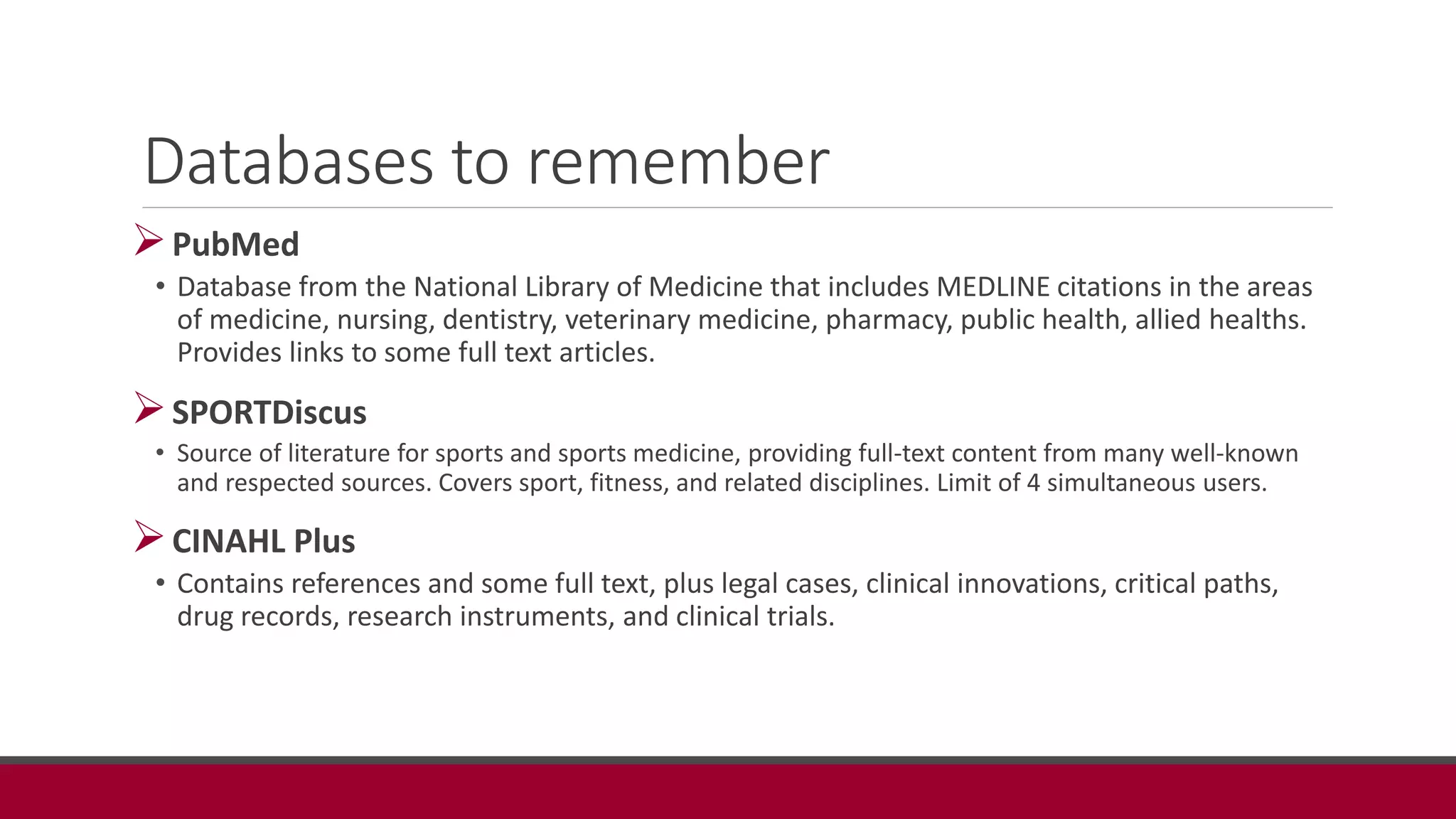 Databases to remember
PubMed
• Database from the National Library of Medicine that includes MEDLINE citations in the areas
of medicine, nursing, dentistry, veterinary medicine, pharmacy, public health, allied healths.
Provides links to some full text articles.
SPORTDiscus
• Source of literature for sports and sports medicine, providing full-text content from many well-known
and respected sources. Covers sport, fitness, and related disciplines. Limit of 4 simultaneous users.
CINAHL Plus
• Contains references and some full text, plus legal cases, clinical innovations, critical paths,
drug records, research instruments, and clinical trials.
 