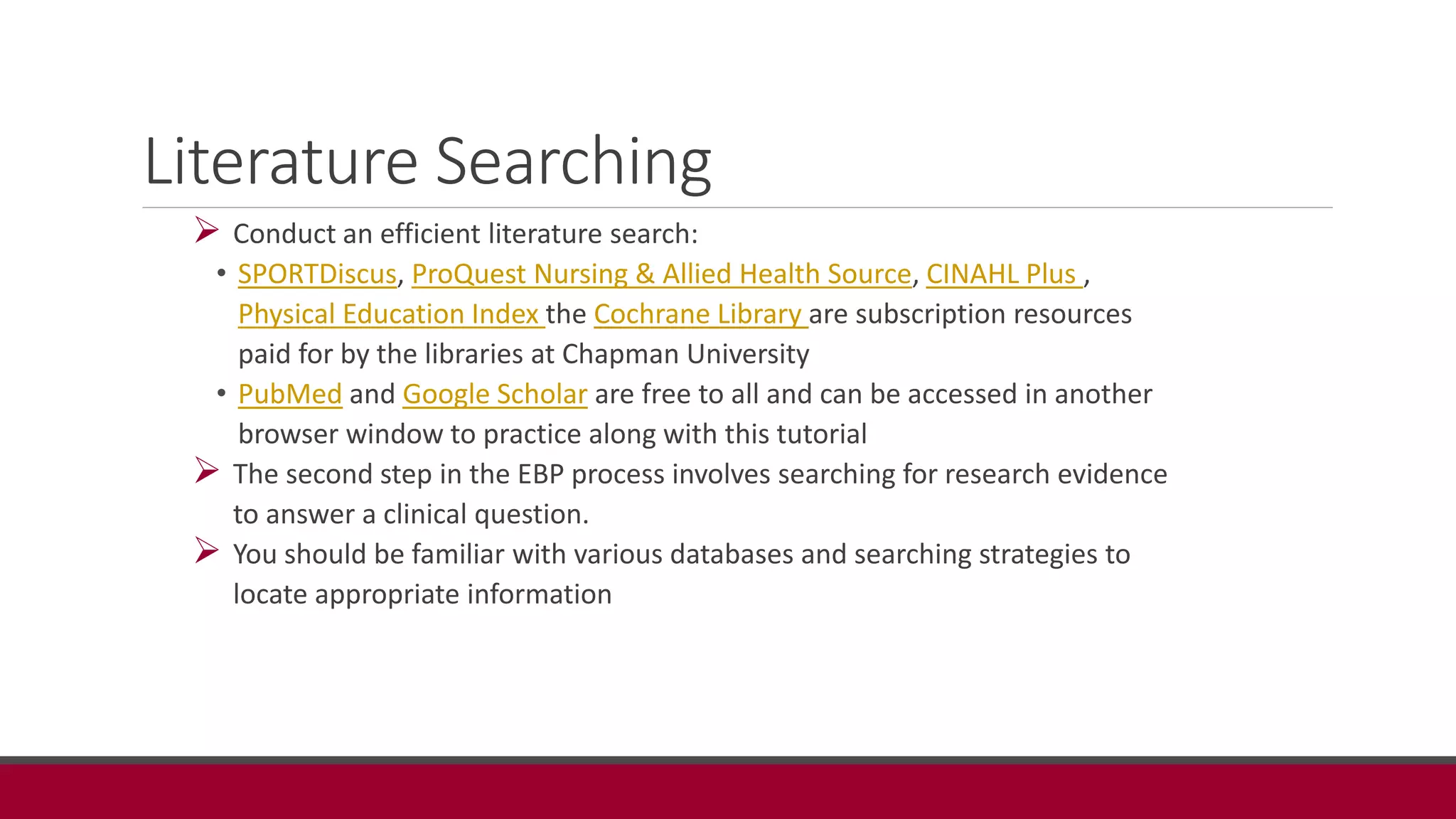 Literature Searching
 Conduct an efficient literature search:
• SPORTDiscus, ProQuest Nursing & Allied Health Source, CINAHL Plus ,
Physical Education Index the Cochrane Library are subscription resources
paid for by the libraries at Chapman University
• PubMed and Google Scholar are free to all and can be accessed in another
browser window to practice along with this tutorial
 The second step in the EBP process involves searching for research evidence
to answer a clinical question.
 You should be familiar with various databases and searching strategies to
locate appropriate information
 