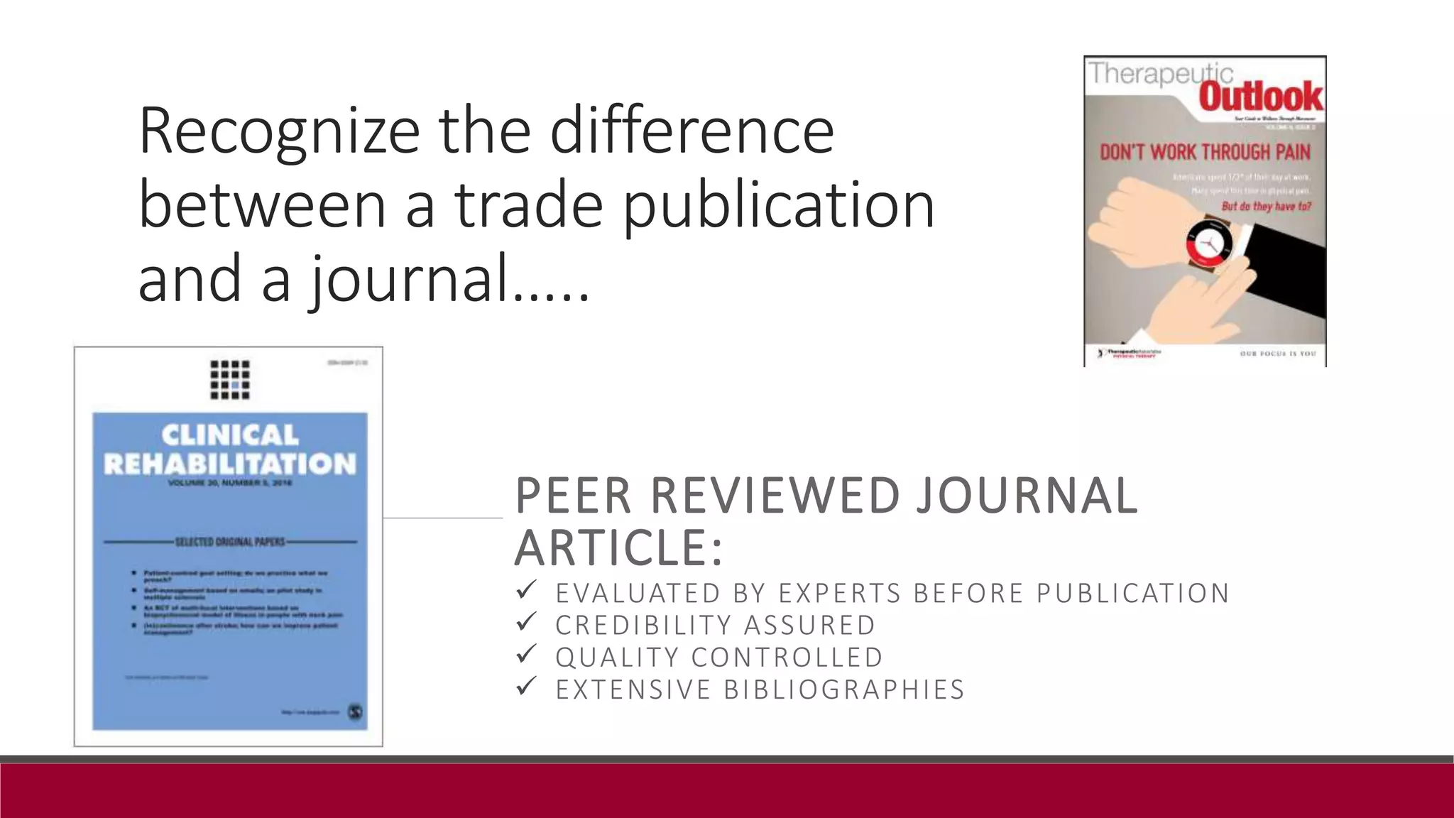 Recognize the difference
between a trade publication
and a journal…..
PEER REVIEWED JOURNAL
ARTICLE:
 EVALUATED BY EXPERTS BEFORE PUBLICATION
 CREDIBILITY ASSURED
 QUALITY CONTROLLED
 EXTENSIVE BIBLIOGRAPHIES
 