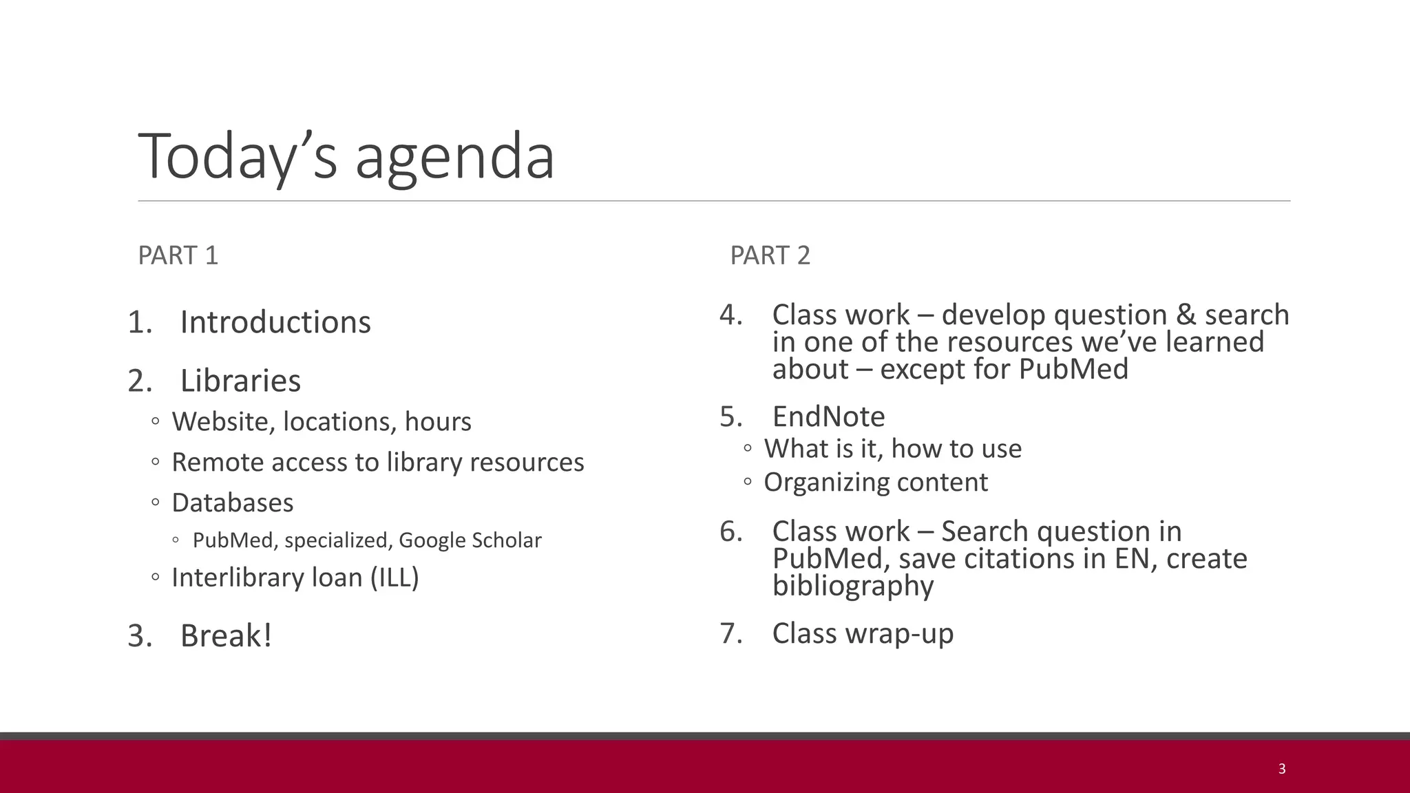 Today’s agenda
PART 1
1. Introductions
2. Libraries
◦ Website, locations, hours
◦ Remote access to library resources
◦ Databases
◦ PubMed, specialized, Google Scholar
◦ Interlibrary loan (ILL)
3. Break!
PART 2
4. Class work – develop question & search
in one of the resources we’ve learned
about – except for PubMed
5. EndNote
◦ What is it, how to use
◦ Organizing content
6. Class work – Search question in
PubMed, save citations in EN, create
bibliography
7. Class wrap-up
3
 