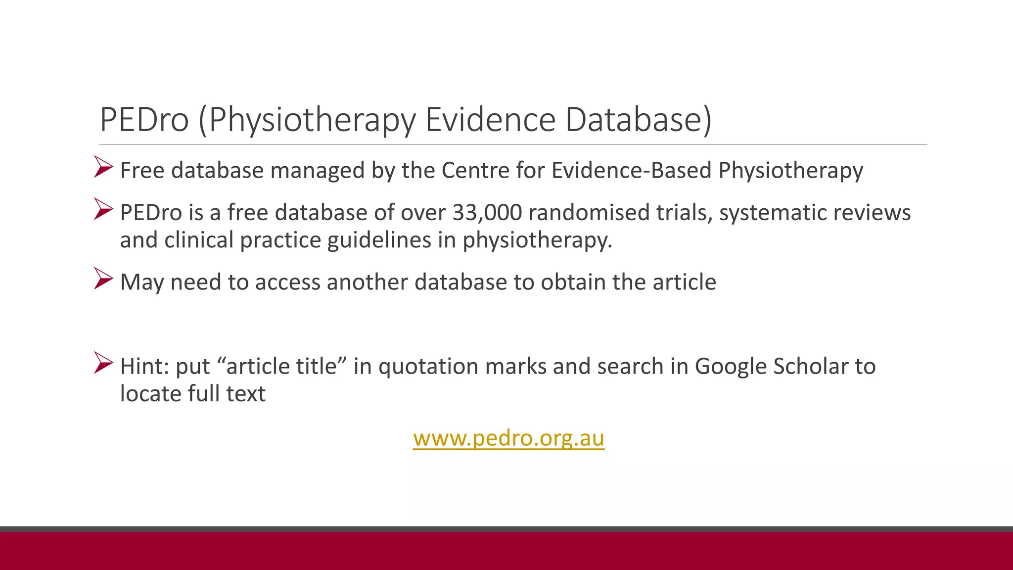 PEDro (Physiotherapy Evidence Database)
Free database managed by the Centre for Evidence-Based Physiotherapy
PEDro is a free database of over 33,000 randomised trials, systematic reviews
and clinical practice guidelines in physiotherapy.
May need to access another database to obtain the article
Hint: put “article title” in quotation marks and search in Google Scholar to
locate full text
www.pedro.org.au
 