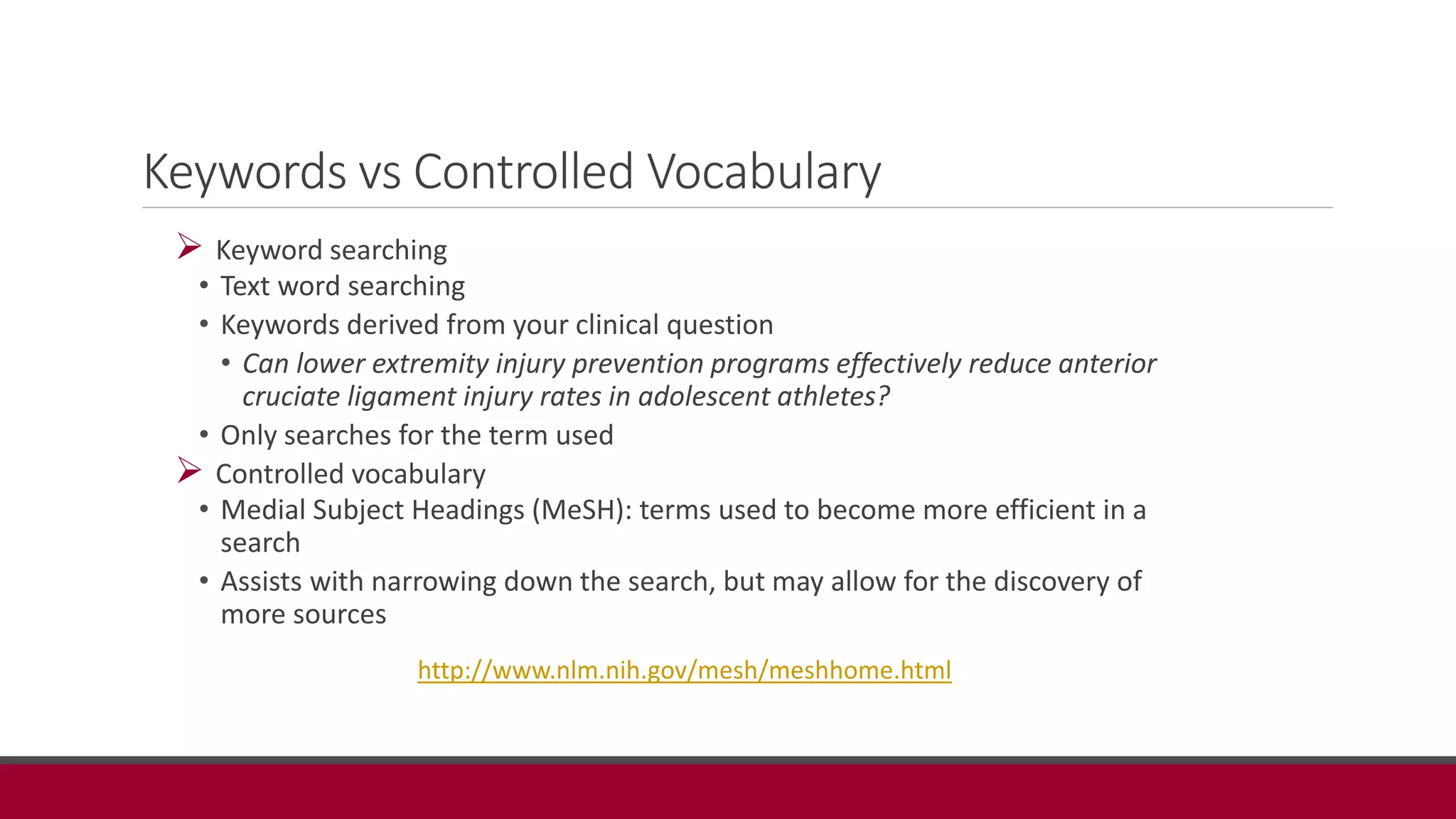 Keywords vs Controlled Vocabulary
 Keyword searching
• Text word searching
• Keywords derived from your clinical question
• Can lower extremity injury prevention programs effectively reduce anterior
cruciate ligament injury rates in adolescent athletes?
• Only searches for the term used
 Controlled vocabulary
• Medial Subject Headings (MeSH): terms used to become more efficient in a
search
• Assists with narrowing down the search, but may allow for the discovery of
more sources
http://www.nlm.nih.gov/mesh/meshhome.html
 
