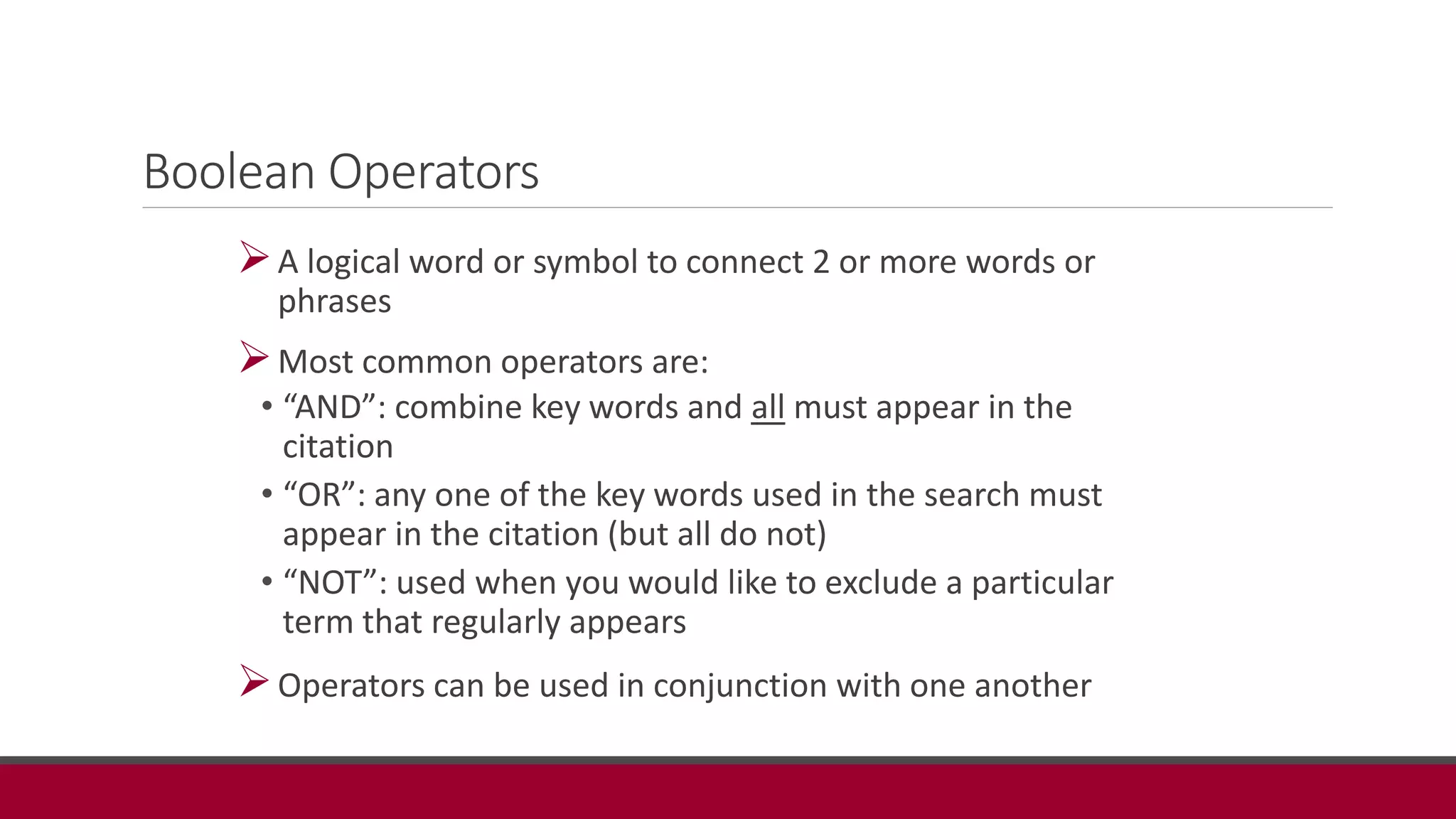 Boolean Operators
A logical word or symbol to connect 2 or more words or
phrases
Most common operators are:
• “AND”: combine key words and all must appear in the
citation
• “OR”: any one of the key words used in the search must
appear in the citation (but all do not)
• “NOT”: used when you would like to exclude a particular
term that regularly appears
Operators can be used in conjunction with one another
 