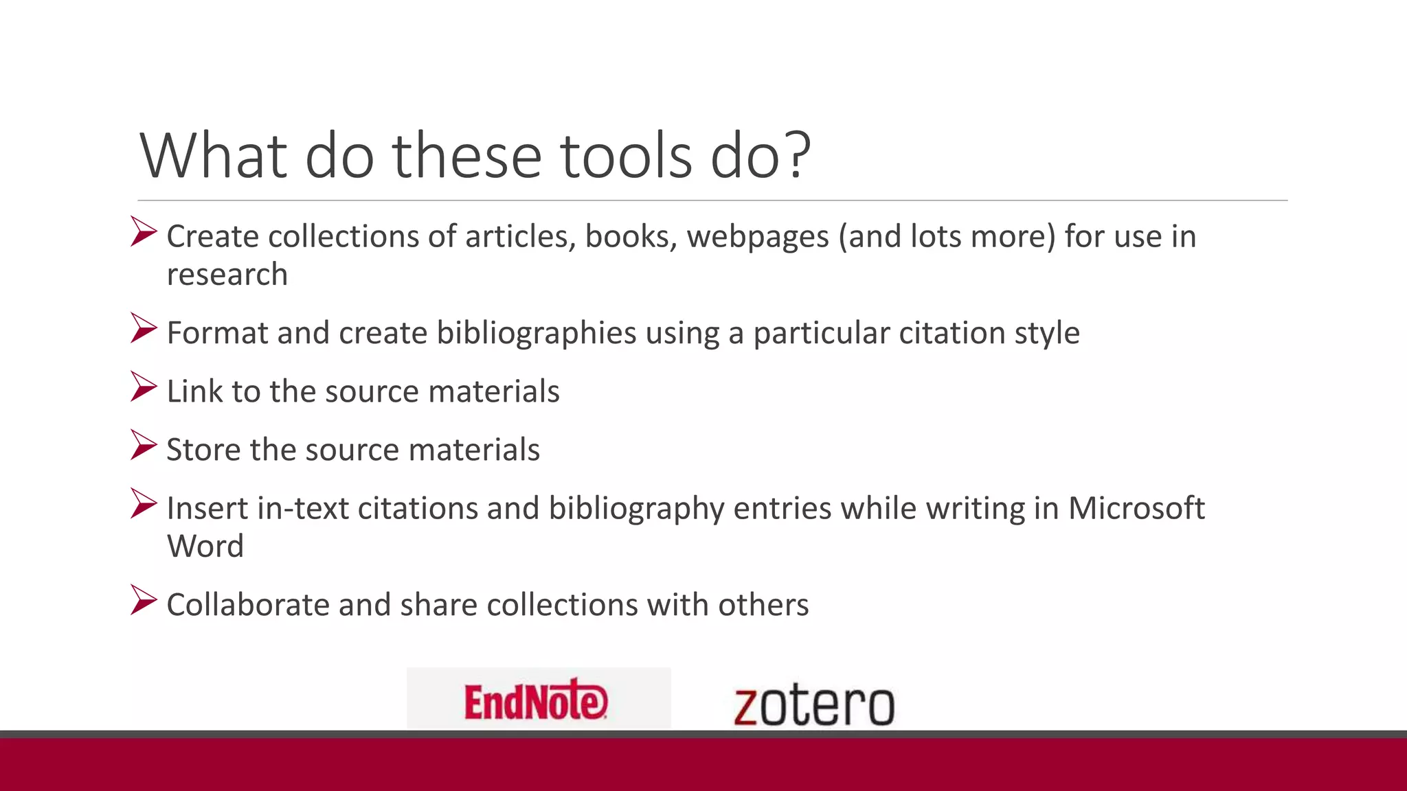 What do these tools do?
Create collections of articles, books, webpages (and lots more) for use in
research
Format and create bibliographies using a particular citation style
Link to the source materials
Store the source materials
Insert in-text citations and bibliography entries while writing in Microsoft
Word
Collaborate and share collections with others
 