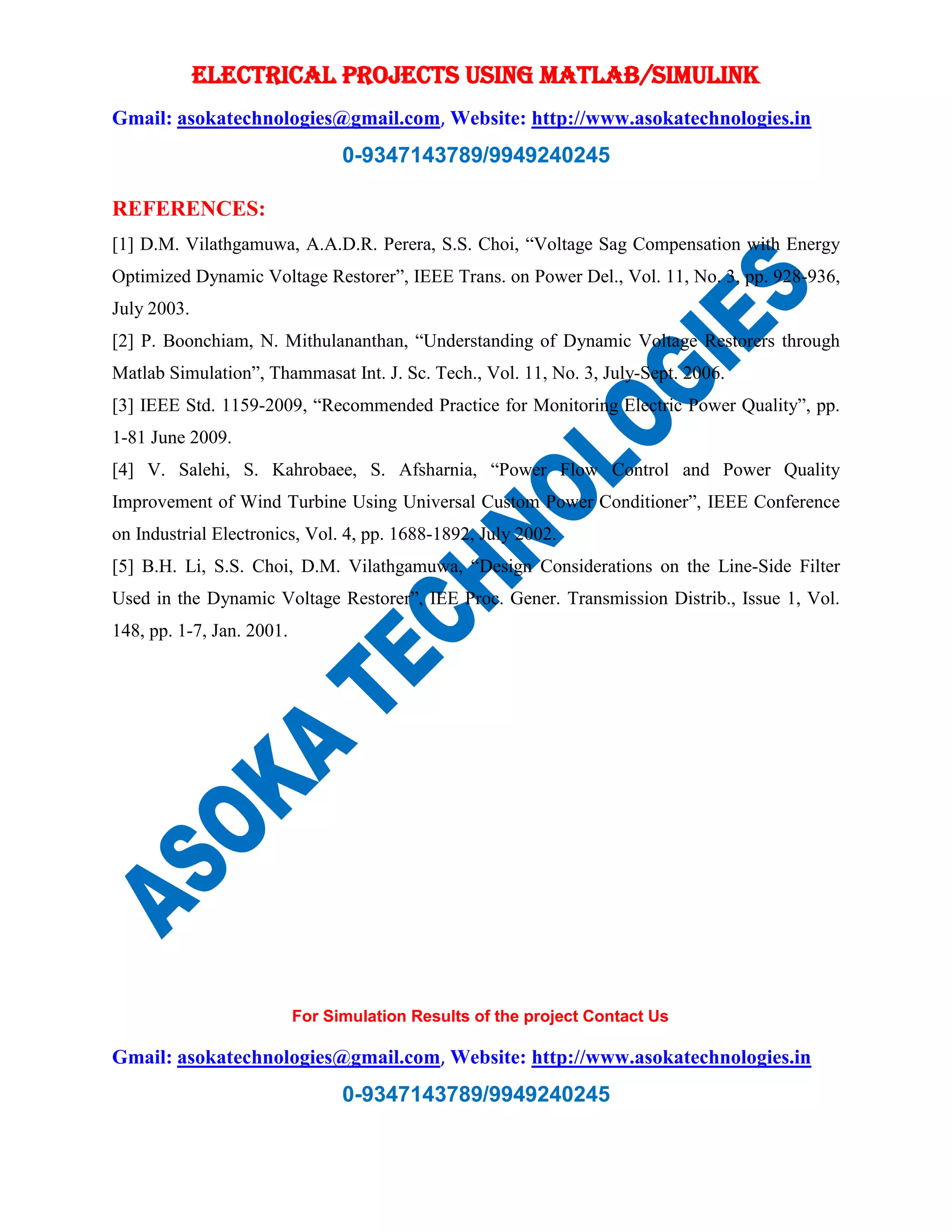 ELECTRICAL PROJECTS USING MATLAB/SIMULINK
Gmail: asokatechnologies@gmail.com, Website: http://www.asokatechnologies.in
0-9347143789/9949240245
For Simulation Results of the project Contact Us
Gmail: asokatechnologies@gmail.com, Website: http://www.asokatechnologies.in
0-9347143789/9949240245
REFERENCES:
[1] D.M. Vilathgamuwa, A.A.D.R. Perera, S.S. Choi, “Voltage Sag Compensation with Energy
Optimized Dynamic Voltage Restorer”, IEEE Trans. on Power Del., Vol. 11, No. 3, pp. 928-936,
July 2003.
[2] P. Boonchiam, N. Mithulananthan, “Understanding of Dynamic Voltage Restorers through
Matlab Simulation”, Thammasat Int. J. Sc. Tech., Vol. 11, No. 3, July-Sept. 2006.
[3] IEEE Std. 1159-2009, “Recommended Practice for Monitoring Electric Power Quality”, pp.
1-81 June 2009.
[4] V. Salehi, S. Kahrobaee, S. Afsharnia, “Power Flow Control and Power Quality
Improvement of Wind Turbine Using Universal Custom Power Conditioner”, IEEE Conference
on Industrial Electronics, Vol. 4, pp. 1688-1892, July 2002.
[5] B.H. Li, S.S. Choi, D.M. Vilathgamuwa, “Design Considerations on the Line-Side Filter
Used in the Dynamic Voltage Restorer”, IEE Proc. Gener. Transmission Distrib., Issue 1, Vol.
148, pp. 1-7, Jan. 2001.
 