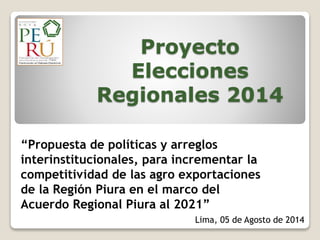 Proyecto
Elecciones
Regionales 2014
“Propuesta de políticas y arreglos
interinstitucionales, para incrementar la
competitividad de las agro exportaciones
de la Región Piura en el marco del
Acuerdo Regional Piura al 2021”
Lima, 05 de Agosto de 2014
 