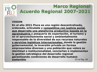 Marco Regional
Acuerdo Regional 2007-2021
VISION
En el año 2021 Piura es una región descentralizada,
ordenada, articulada y competitiva con justicia social,
que desarrolla una plataforma productiva basada en la
agroindustria y pesquería de exportación, el turismo y
en el aprovechamiento social y ambientalmente
responsable de la diversidad de sus recursos naturales
y servicios logísticos internacionales; donde la gestión
gubernamental, la inversión privada en formas
empresariales diversas y una población que valora su
identidad e institucionalidad, conciertan e implementan
la gestión estratégica del desarrollo regional
garantizando condiciones de desarrollo humano
sostenible En la Pag. 06
 