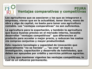 PIURA
Ventajas comparativas y competitivas
Los agricultores que se asociaron y los que se integraron a
empresas, vieron que en la actualidad, tener tierra, mano de
obra y algo de capital, no basta para tener una agricultura
rentable. Las “ventajas comparativas” no son suficientes.
La agricultura para la exportación, y también la agricultura
que busca buenos precios en el mercado interno, necesita
desarrollar “ventajas competitivas” que diferencien al
producto para acceder a mejor precio, y reduzcan los costos
vía compras conjuntas y mayor productividad.
Esto requiere tecnología y capacidad de innovación que
generalmente “no se hereda” ... “se crea” en base a
investigación, capacitación y desarrollo de habilidades, que
deben ser apoyadas por crédito y servicios públicos agrarios.
… y hay que mantener vigentes las ventajas competitivas, lo
cual es un esfuerzo permanente.
 
