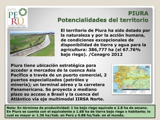 PIURA
Potencialidades del territorio
Piura tiene ubicación estratégica para
acceder a mercados de la cuenca Asia
Pacífico a través de un puerto comercial, 2
puertos especializados (petróleo y
minería); un terminal aéreo y la carretera
Panamericana. Se proyecta a mediano
plazo su acceso a Brasil y la cuenca del
Atlántico vía eje multimodal IIRSA Norte.
Nota: En términos de productividad: 1 ha bajo riego equivale a 2.8 ha de secano.
En Piura se cuenta con el equivalente a 1.68 ha de tierra bajo riego x habitante; lo
cual es mayor a: 1.36 ha/hab. en Perú y 0.88 ha/hab. en el mundo.
El territorio de Piura ha sido dotado por
la naturaleza y por la acción humana,
de condiciones excepcionales de
disponibilidad de tierra y agua para la
agricultura: 386,777 ha (el 67.76%
bajo riego). /Cenagro 2012
 