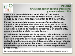 Pese a sus potencialidades, en el año 2003 el sector
agropecuario de Piura estaba en crisis: entre 1994 y 2002
redujo su aporte al PBI departamental de 10.5% a 9.2%.
En ese mismo período grupos de pequeños productores,
apoyados por profesionales piuranos, se organizaron para
exportar, primero café, luego banano, mango, cacao y otros;
apuntando a nichos de mercado atractivos y en crecimiento,
como el orgánico y el de Mercado Justo1 .
Actualmente, la percepción de agro en crisis subsiste, en parte
por la inadecuada gestión de recursos; pero paralelamente
existe un creciente sector que mejora en productividad y en
calidad cumpliendo exigencias internacionales y desarrollando
capacidades en mujeres y hombres, que se suman al trabajo
en empresas privadas rurales y asociaciones de pequeños
productores.
(1) Hacia una Estrategia de Desarrollo Sostenible. Estudio Caso Piura. / Eduardo Larrea T.
PIURA
Crisis del sector agrario tradicional
y nuevos desarrollos
 