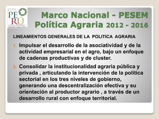 Marco Nacional - PESEM
Política Agraria 2012 - 2016
LINEAMIENTOS GENERALES DE LA POLITICA AGRARIA
1. Impulsar el desarrollo de la asociatividad y de la
actividad empresarial en el agro, bajo un enfoque
de cadenas productivas y de cluster.
2. Consolidar la institucionalidad agraria pública y
privada , articulando la intervención de la política
sectorial en los tres niveles de gobierno,
generando una descentralización efectiva y su
orientación al productor agrario , a través de un
desarrollo rural con enfoque territorial.
 