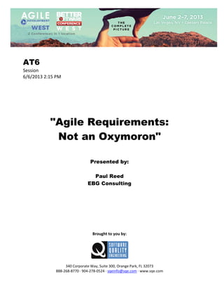  
 

AT6
Session 
6/6/2013 2:15 PM 
 
 
 
 
 
 
 

"Agile Requirements:
Not an Oxymoron"
 
 
 

Presented by:
Paul Reed
EBG Consulting
 
 
 
 
 
 
 
 
 

Brought to you by: 
 

 
 
340 Corporate Way, Suite 300, Orange Park, FL 32073 
888‐268‐8770 ∙ 904‐278‐0524 ∙ sqeinfo@sqe.com ∙ www.sqe.com

 