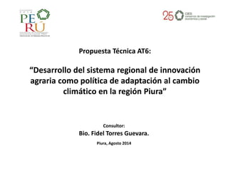 Consultor:
Bio. Fidel Torres Guevara.
Piura, Agosto 2014
Propuesta Técnica AT6:
“Desarrollo del sistema regional de innovación
agraria como política de adaptación al cambio
climático en la región Piura”
 