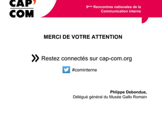 MERCI DE VOTRE ATTENTION
Restez connectés sur cap-com.org
#cominterne
9ème
Rencontres nationales de la
Communication interne
Phlippe Debondue,
Délégué général du Musée Gallo Romain
 