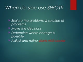 When do you use SWOT?
 Explore the problems & solution of
problems
 Make the decisions
 Determine where change is
possible
 Adjust and refine plans mid-course
 