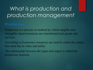 What is production and
production management
Production
Production is a process or method by which tangible and
intangible inputs/resources are transformed into goods and
services.
According to Economics resources are used to create the output
that must has to value and utility
The relationship between the input and output is called the
production function
 