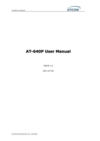 AT-640P User Manual
ATCOM TECHNOLOGY CO., LIMITED
AT-640PAT-640PAT-640PAT-640P UserUserUserUser ManualManualManualManual
ISSUE 1.0
2011-07-28
 