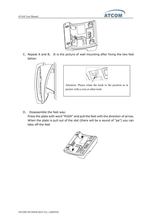 AT-640 User Manual
ATCOM TECHNOLOGY CO., LIMITED
C、Repeat A and B. It is the picture of wall mounting after fixing the two feet
below:
D、 Disassemble the feet way:
Press the plate with word “PUSH” and pull the feet with the direction of arrow.
When the plate is pull out of the slot (there will be a sound of “pa”) you can
take off the feet
Attention: Please rotate the hook to the position as in
picture with a coin or other tools
 