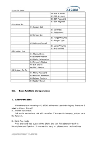 AT-640 User Manual
ATCOM TECHNOLOGY CO., LIMITED
04 SIP Number
05 SIP Account
06 SIP Password
07 SIP Register
07 Phone Set
01 Screen Set
01 Contrast
02 Brightness
02 Ringer Set
01 Ringer Volume
02 Ringer Type
03 Volume Control
01 Voice Volume
02 Mic Volume
08 Product Info
01 Mac Address
02 System Version
03 Model Information
04 Network Status
05 SIP Status
06 IAX2 Status
09 System Config
01 Menu Password
02 KeyLock Password
03 Reboot System
04 Factory Reset
6th6th6th6th、 BasicBasicBasicBasic functionsfunctionsfunctionsfunctions andandandand operationsoperationsoperationsoperations
1111、AnswerAnswerAnswerAnswer thethethethe callscallscallscalls
When there is an incoming call, AT640 will remind user with ringing. There are 5
ways to answer the call
A、Answer by handset
Pick up the handset and talk with the caller. If you want to hang up, just put back
the handset.
B、Hand-free mode
Press the hand-free button in the phone and talk with callers by built-in
Micro-phone and Speaker. If you want to hang up, please press the hand-free
 