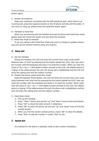 AT-640 User Manual
ATCOM TECHNOLOGY CO., LIMITED
button again.
C、Answer by earphone
Keep your earphone connected with the RJ9 earphone jack, when there is an
incoming call, press the earphone button on the IP phone and talk with the caller. If
you want to hang up, please press the earphone button again.
D、Handset to hand-free
When you are phoning with the handset and want to phone with hand-free mode,
please press the hand-free button and put down the handset.
E、Hand-free mode to handset
If you are calling under hand-free mode and want to change to speaker phone,
juts pick up the handset without press any buttons.
2222、MakeMakeMakeMake CallCallCallCall
A、Use the handset
Pickup the handset, the LCD will show the current lines (user could switch
between line1 to line4 by pressing the line button beside the LCD). User can input
the number with the keyboard and press # to send the number. When you hear the
tones of “du~~du~~” with dialed number showed on the LCD, the called’s phone is
ringing. If the called answer the call, the phone call is established and the LCD will
show the calling time and the called’s number.
B、Answer the phone under hand-free mode
Press the Speaker Phone button, the LCD will show the current lines (user could
switch between line1 and line2 by pressing the line button beside the LCD). User can
input the number with the keyboard and press # to send the number. When caller
hear the tones of “du~~du~~” with dialed number showed on the LCD, the called’s
phone is ringing. If the called answers the call, the phone call is established, and the
LCD will show the calling time and the called’s number.
C、Used phone book
a、Pick up the handset.
b、Press " Menu” button and use the "up" and "down" keys to enter phonebook.
c、 Press "OK" to show the total amount in telephone.
d、Press "OK" to enter the phone list and use "up" and "down" keys to find the
contact person.
e、When you find the certain contact person, press" OK" to show the details.
f、 Press "Edit" to edit the number or press" Dial" to call.
3333、SpeedSpeedSpeedSpeed dialdialdialdial
It’s method for the phone in standby mode to dial number immediacy.
 