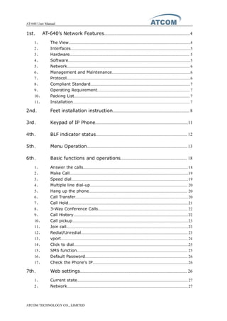 AT-640 User Manual
ATCOM TECHNOLOGY CO., LIMITED
1st、 AT-640’s Network Features...........................................................................4
1、 The View.........................................................................................................................4
2、 Interfaces.......................................................................................................................5
3、 Hardware....................................................................................................................... 5
4、 Software.........................................................................................................................5
5、 Network..........................................................................................................................6
6、 Management and Maintenance..............................................................................6
7、 Protocol...........................................................................................................................6
8、 Compliant Standard...................................................................................................7
9、 Operating Requirement............................................................................................ 7
10、 Packing List................................................................................................................... 7
11、 Installation.................................................................................................................... 7
2nd、 Feet installation instruction................................................................... 8
3rd、 Keypad of IP Phone.................................................................................11
4th、 BLF indicator status................................................................................12
5th、 Menu Operation........................................................................................13
6th、 Basic functions and operations.......................................................... 18
1、 Answer the calls........................................................................................................ 18
2、 Make Call......................................................................................................................19
3、 Speed dial....................................................................................................................19
4、 Multiple line dial-up................................................................................................. 20
5、 Hang up the phone.................................................................................................. 20
6、 Call Transfer................................................................................................................20
7、 Call Hold.......................................................................................................................21
8、 3-Way Conference Calls......................................................................................... 22
9、 Call History..................................................................................................................22
10、 Call pickup...................................................................................................................23
11、 Join call.........................................................................................................................23
12、 Redial/Unredial.......................................................................................................... 23
13、 vport.............................................................................................................................. 24
14、 Click to dial..................................................................................................................25
15、 SMS function.............................................................................................................. 25
16、 Default Password...................................................................................................... 26
17、 Check the Phone’s IP...............................................................................................26
7th、 Web settings..............................................................................................26
1、 Current state.............................................................................................................. 27
2、 Network........................................................................................................................27
 