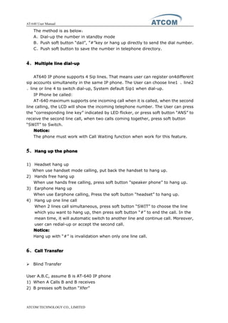 AT-640 User Manual
ATCOM TECHNOLOGY CO., LIMITED
The method is as below：
A、Dial-up the number in standby mode
B、Push soft button “dail”, ”#”key or hang up directly to send the dial number.
C、Push soft button to save the number in telephone directory.
4444、MultipleMultipleMultipleMultiple linelinelineline dial-updial-updial-updial-up
AT640 IP phone supports 4 Sip lines. That means user can register on4different
sip accounts simultaneity in the same IP phone. The User can choose line1 、line2
、line or line 4 to switch dial-up, System default Sip1 when dial-up.
IP Phone be called:
AT-640 maximum supports one incoming call when it is called, when the second
line calling, the LCD will show the incoming telephone number. The User can press
the “corresponding line key” indicated by LED flicker, or press soft button “ANS” to
receive the second line call, when two calls coming together, press soft button
“SWIT” to Switch.
Notice:Notice:Notice:Notice:
The phone must work with Call Waiting function when work for this feature.
5555、HangHangHangHang upupupup thethethethe phonephonephonephone
1) Headset hang up
When use handset mode calling, put back the handset to hang up.
2) Hands free hang up
When use hands free calling, press soft button “speaker phone” to hang up.
3) Earphone Hang up
When use Earphone calling, Press the soft button “headset” to hang up.
4) Hang up one line call
When 2 lines call simultaneous, press soft button “SWIT” to choose the line
which you want to hang up, then press soft button “#” to end the call. In the
mean time, it will automatic switch to another line and continue call. Moreover,
user can redial-up or accept the second call.
Notice:Notice:Notice:Notice:
Hang up with “#” is invalidation when only one line call.
6666、CallCallCallCall TransferTransferTransferTransfer
� Blind Transfer
User A.B.C, assume B is AT-640 IP phone
1) When A Calls B and B receives
2) B presses soft button “Xfer”
 